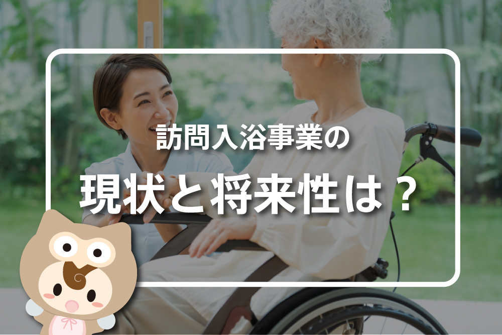 訪問入浴事業の現状と将来性は？介護サービスの需要と課題を解説！【最新版】
